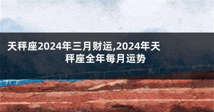 天秤座2024年三月财运,2024年天秤座全年每月运势