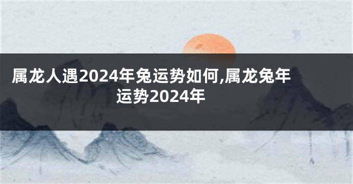 属龙人遇2024年兔运势如何,属龙兔年运势2024年