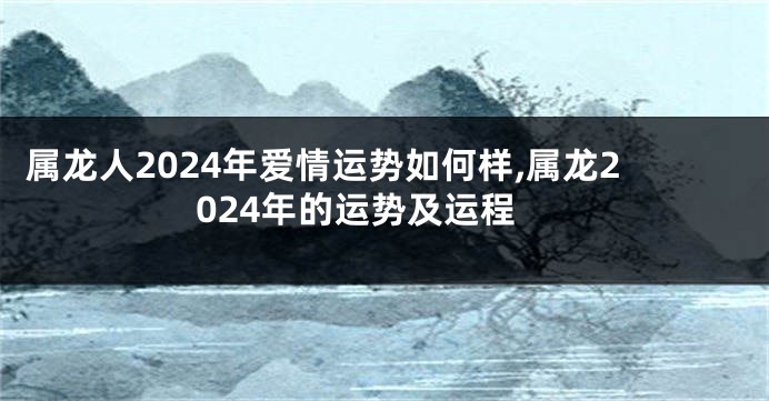 属龙人2024年爱情运势如何样,属龙2024年的运势及运程