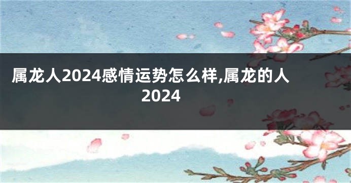 属龙人2024感情运势怎么样,属龙的人2024