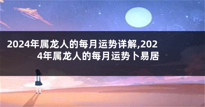2024年属龙人的每月运势详解,2024年属龙人的每月运势卜易居