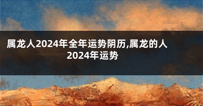 属龙人2024年全年运势阴历,属龙的人2024年运势