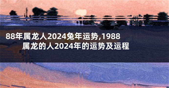 88年属龙人2024兔年运势,1988属龙的人2024年的运势及运程