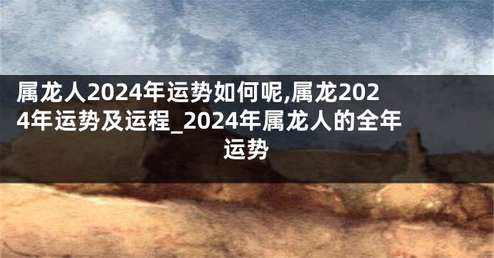 属龙人2024年运势如何呢,属龙2024年运势及运程_2024年属龙人的全年运势