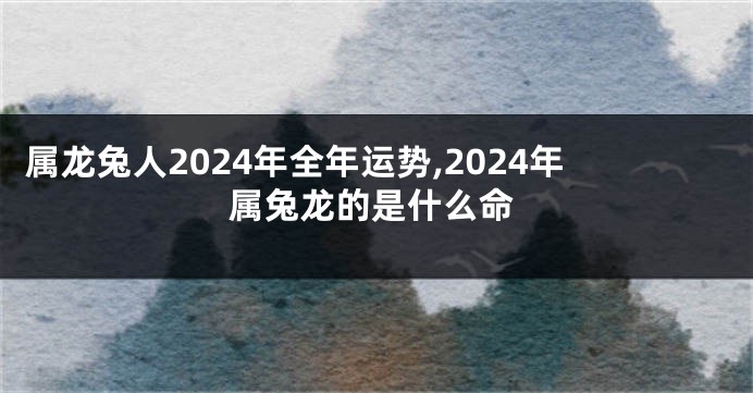 属龙兔人2024年全年运势,2024年属兔龙的是什么命