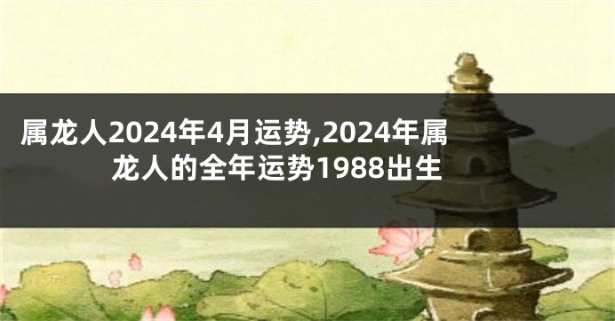 属龙人2024年4月运势,2024年属龙人的全年运势1988出生