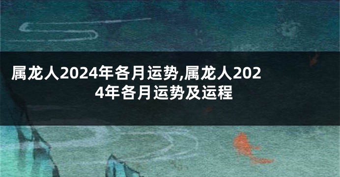 属龙人2024年各月运势,属龙人2024年各月运势及运程