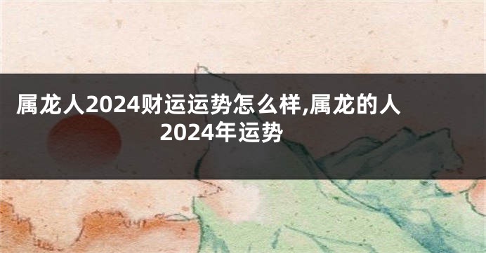属龙人2024财运运势怎么样,属龙的人2024年运势