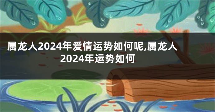 属龙人2024年爱情运势如何呢,属龙人2024年运势如何