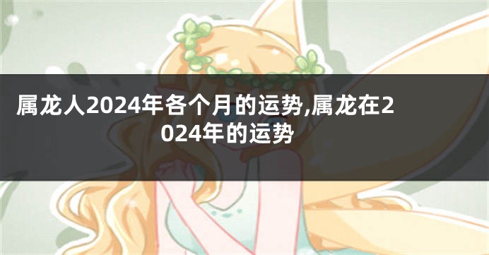 属龙人2024年各个月的运势,属龙在2024年的运势