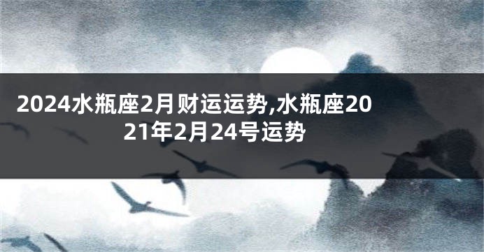 2024水瓶座2月财运运势,水瓶座2021年2月24号运势