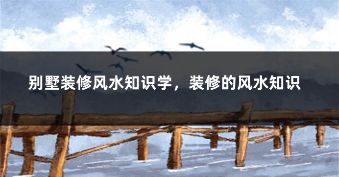 别墅装修风水知识学,装修的风水知识