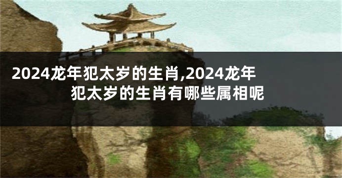 2024龙年犯太岁的生肖,2024龙年犯太岁的生肖有哪些属相呢