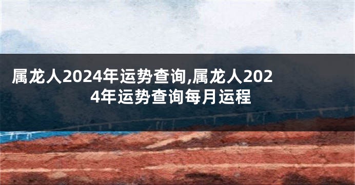 属龙人2024年运势查询,属龙人2024年运势查询每月运程