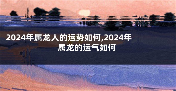2024年属龙人的运势如何,2024年属龙的运气如何