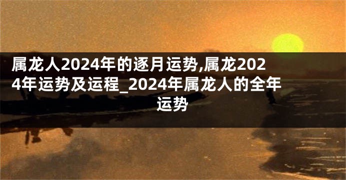 属龙人2024年的逐月运势,属龙2024年运势及运程_2024年属龙人的全年运势