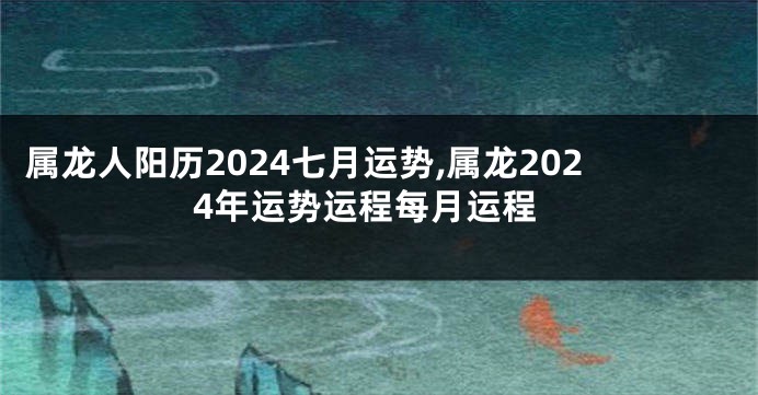 属龙人阳历2024七月运势,属龙2024年运势运程每月运程