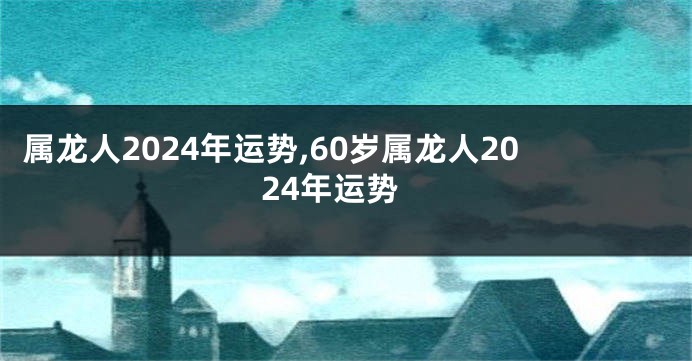 属龙人2024年运势,60岁属龙人2024年运势