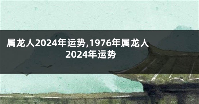 属龙人2024年运势,1976年属龙人2024年运势
