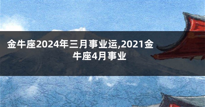 金牛座2024年三月事业运,2021金牛座4月事业