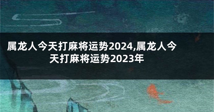 属龙人今天打麻将运势2024,属龙人今天打麻将运势2023年