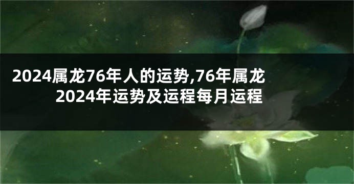 2024属龙76年人的运势,76年属龙2024年运势及运程每月运程