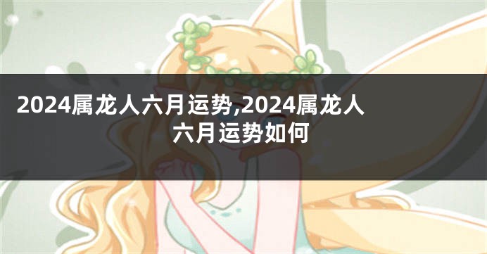 2024属龙人六月运势,2024属龙人六月运势如何