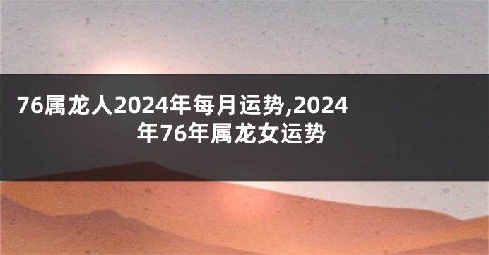 76属龙人2024年每月运势,2024年76年属龙女运势