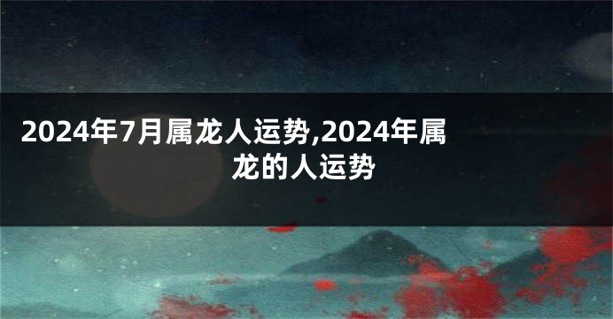 2024年7月属龙人运势,2024年属龙的人运势