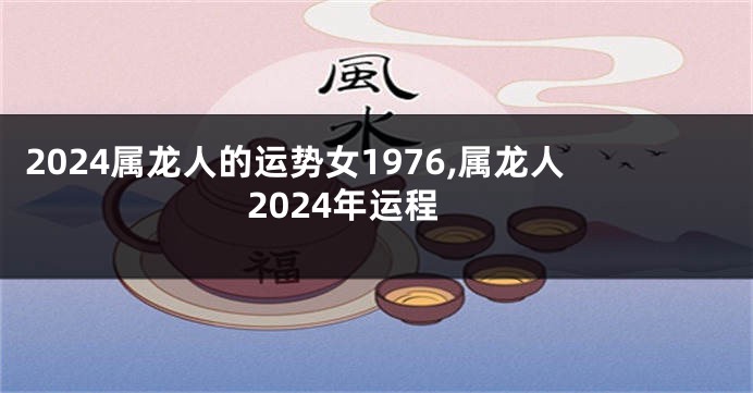 2024属龙人的运势女1976,属龙人2024年运程