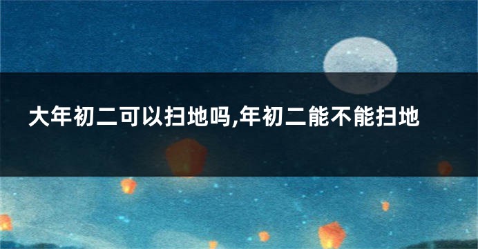 大年初二可以扫地吗,年初二能不能扫地