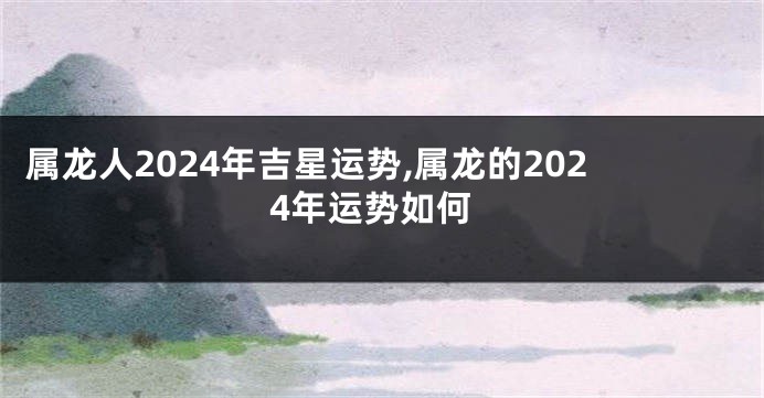 属龙人2024年吉星运势,属龙的2024年运势如何