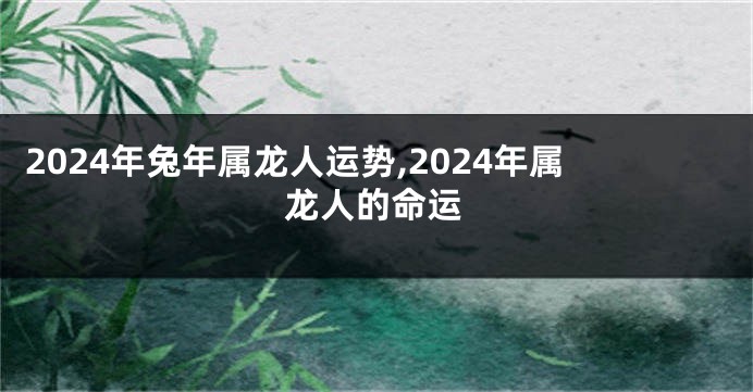 2024年兔年属龙人运势,2024年属龙人的命运