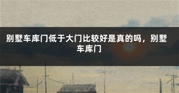 别墅车库门低于大门比较好是真的吗，别墅车库门