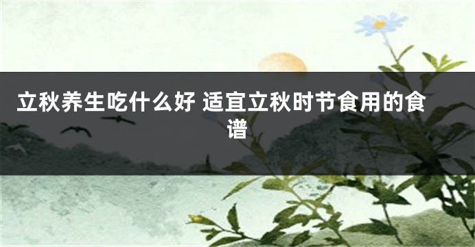 立秋养生吃什么好 适宜立秋时节食用的食谱