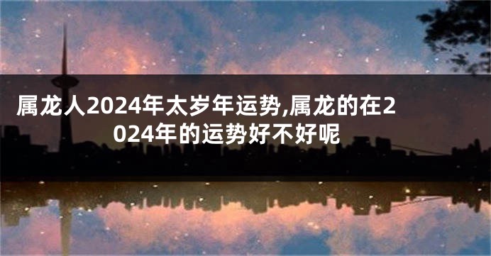 属龙人2024年太岁年运势,属龙的在2024年的运势好不好呢