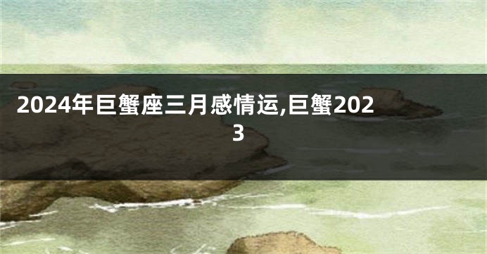 2024年巨蟹座三月感情运,巨蟹2023