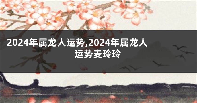 2024年属龙人运势,2024年属龙人运势麦玲玲