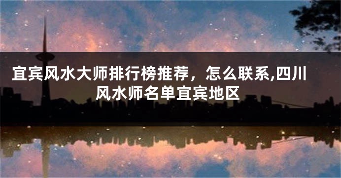 宜宾风水大师排行榜推荐，怎么联系,四川风水师名单宜宾地区