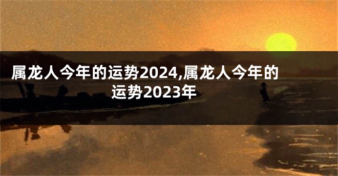 属龙人今年的运势2024,属龙人今年的运势2023年