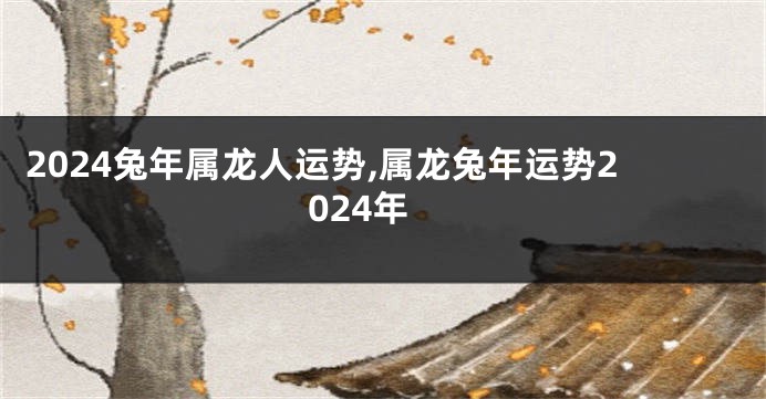 2024兔年属龙人运势,属龙兔年运势2024年