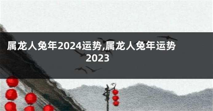 属龙人兔年2024运势,属龙人兔年运势2023