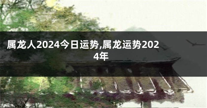 属龙人2024今日运势,属龙运势2024年