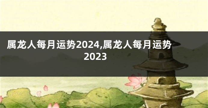 属龙人每月运势2024,属龙人每月运势2023