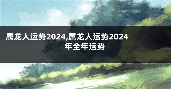 属龙人运势2024,属龙人运势2024年全年运势