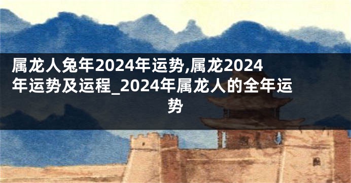 属龙人兔年2024年运势,属龙2024年运势及运程_2024年属龙人的全年运势
