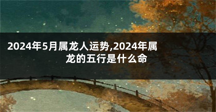 2024年5月属龙人运势,2024年属龙的五行是什么命
