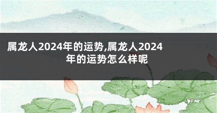 属龙人2024年的运势,属龙人2024年的运势怎么样呢