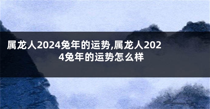 属龙人2024兔年的运势,属龙人2024兔年的运势怎么样