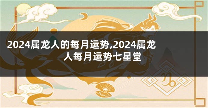 2024属龙人的每月运势,2024属龙人每月运势七星堂